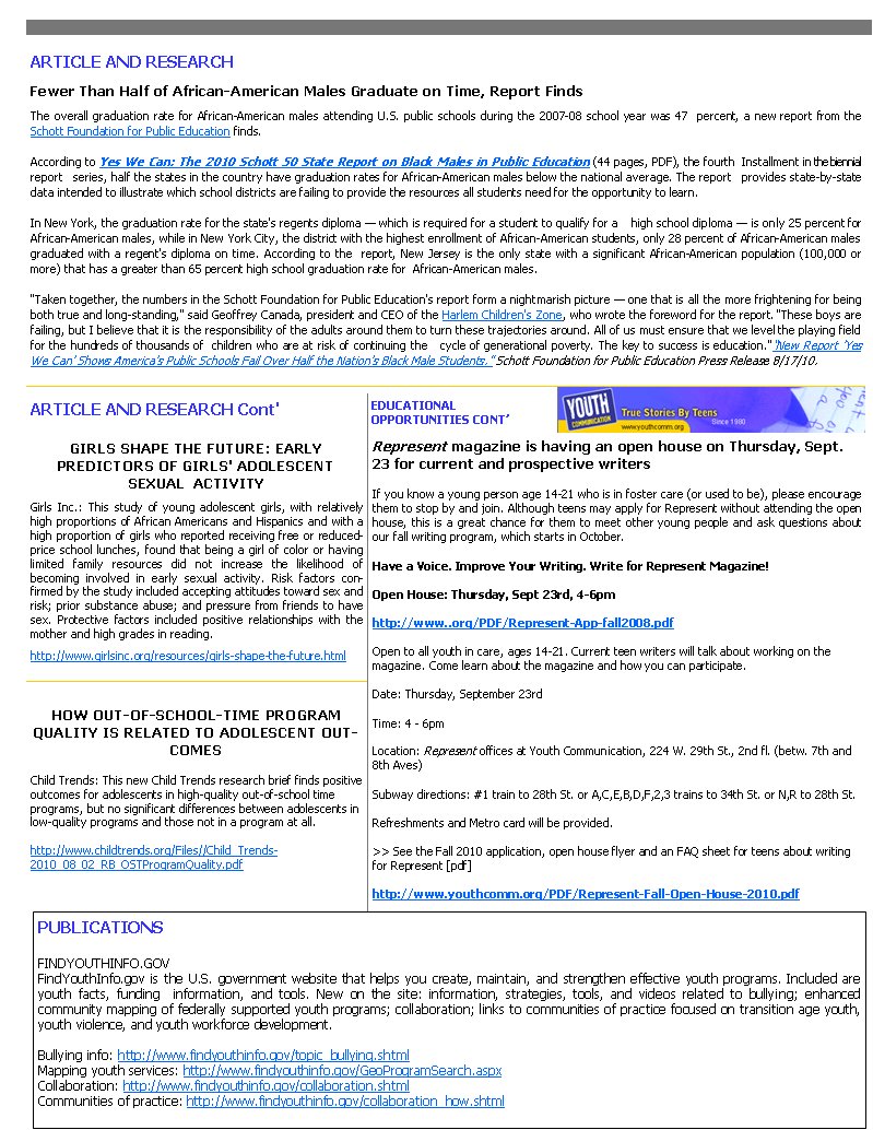 PUBLICATIONS  FINDYOUTHINFO.GOV FindYouthInfo.gov is the U.S. government website that helps you create, maintain, and strengthen effective youth programs. Included are youth facts, funding  information, and tools. New on the site: information, strategies, tools, and videos related to bullying; enhanced        community mapping of federally supported youth programs; collaboration; links to communities of practice focused on transition age youth, youth violence, and youth workforce development.  Bullying info: http://www.findyouthinfo.gov/topic_bullying.shtml  Mapping youth services: http://www.findyouthinfo.gov/GeoProgramSearch.aspx  Collaboration: http://www.findyouthinfo.gov/collaboration.shtml  Communities of practice: http://www.findyouthinfo.gov/collaboration_how.shtml ARTICLE AND RESEARCH Fewer Than Half of African-American Males Graduate on Time, Report Finds                                                                                                                                                                                                                The overall graduation rate for African-American males attending U.S. public schools during the 2007-08 school year was 47  percent, a new report from the Schott Foundation for Public Education finds.  According to Yes We Can: The 2010 Schott 50 State Report on Black Males in Public Education (44 pages, PDF), the fourth  Installment in the biennial report   series, half the states in the country have graduation rates for African-American males below the national average. The report   provides state-by-state data intended to illustrate which school districts are failing to provide the resources all students need for the opportunity to learn.  In New York, the graduation rate for the state's regents diploma &mdash; which is required for a student to qualify for a    high school diploma &mdash; is only 25 percent for African-American males, while in New York City, the district with the highest enrollment of African-American students, only 28 percent of African-American males graduated with a regent's diploma on time. According to the  report, New Jersey is the only state with a significant African-American population (100,000 or more) that has a greater than 65 percent high school graduation rate for  African-American males.  'Taken together, the numbers in the Schott Foundation for Public Education's report form a nightmarish picture &mdash; one that is all the more frightening for being both true and long-standing,' said Geoffrey Canada, president and CEO of the Harlem Children's Zone, who wrote the foreword for the report. 'These boys are failing, but I believe that it is the responsibility of the adults around them to turn these trajectories around. All of us must ensure that we level the playing field for the hundreds of thousands of  children who are at risk of continuing the   cycle of generational poverty. The key to success is education.'&ldquo;New Report 'Yes We Can' Shows America's Public Schools Fail Over Half the Nation's Black Male Students.&rdquo; Schott Foundation for Public Education Press Release 8/17/10.  ARTICLE AND RESEARCH Cont'  GIRLS SHAPE THE FUTURE: EARLY           PREDICTORS OF GIRLS' ADOLESCENT     SEXUAL  ACTIVITY Girls Inc.: This study of young adolescent girls, with relatively high proportions of African Americans and Hispanics and with a high proportion of girls who reported receiving free or reduced-price school lunches, found that being a girl of color or having limited family resources did not increase the likelihood of    becoming involved in early sexual activity. Risk factors confirmed by the study included accepting attitudes toward sex and risk; prior substance abuse; and pressure from friends to have sex. Protective factors included positive relationships with the mother and high grades in reading.  http://www.girlsinc.org/resources/girls-shape-the-future.html  HOW OUT-OF-SCHOOL-TIME PROGRAM QUALITY IS RELATED TO ADOLESCENT OUTCOMES  Child Trends: This new Child Trends research brief finds positive outcomes for adolescents in high-quality out-of-school time       programs, but no significant differences between adolescents in low-quality programs and those not in a program at all.  http://www.childtrends.org/Files//Child_Trends-2010_08_02_RB_OSTProgramQuality.pdf   Represent magazine is having an open house on Thursday, Sept. 23 for current and prospective writers   If you know a young person age 14-21 who is in foster care (or used to be), please encourage them to stop by and join. Although teens may apply for Represent without attending the open house, this is a great chance for them to meet other young people and ask questions about our fall writing program, which starts in October.  Have a Voice. Improve Your Writing. Write for Represent Magazine!  Open House: Thursday, Sept 23rd, 4-6pm http://www..org/PDF/Represent-App-fall2008.pdf Open to all youth in care, ages 14-21. Current teen writers will talk about working on the magazine. Come learn about the magazine and how you can participate.  Date: Thursday, September 23rd Time: 4 - 6pm  Location: Represent offices at Youth Communication, 224 W. 29th St., 2nd fl. (betw. 7th and 8th Aves)  Subway directions: #1 train to 28th St. or A,C,E,B,D,F,2,3 trains to 34th St. or N,R to 28th St. Refreshments and Metro card will be provided.  >> See the Fall 2010 application, open house flyer and an FAQ sheet for teens about writing for Represent [pdf] http://www.youthcomm.org/PDF/Represent-Fall-Open-House-2010.pdf EDUCATIONAL                   OPPORTUNITIES CONT&rsquo; 