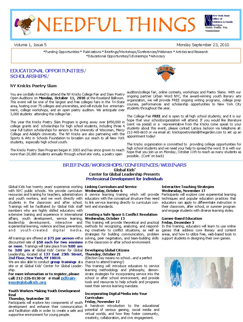 BRIEFINGS/WORKSHOPS/CONFERENCES/WEBINARS Global Kids' Center for Global Leadership Presents Professional Development for Individuals Global Kids has twenty years' experience working with NYC public schools. We provide curriculum resources and training for teachers, administrators and youth workers, and we work directly with students in the classroom and after school.    Trainings will be facilitated by Global Kids staff      members who are highly skilled educators with       extensive training and experience in international affairs, youth development, service learning,      leadership development, interactive and         experiential learning, violence and bias prevention, and youth-created digital media.  All trainings are offered at $75 per person with a discounted rate of $50 each for two sessions or more. Trainings will take place from 9:00 am to 3:00 pm at Global Kids' Center for Global Leadership, located at 137 East 25th Street, 2nd Floor, New York, NY 10010. We are also able to conduct group trainings at a site or at Global Kids' Center for Global Leadership. For more information or to register, please call: 212-226-0130 or   e-mail pdtrainings@globalkids.org                                                                 Youth Workers Making Youth Development Real Thursday, September 30 Participants will explore key components of youth development and enhance their communication and facilitation skills in order to create a safe and supportive environment for young people. Linking Curriculum and Service Wednesday, October 6  A service learning training which will provide   educators with the conceptual structure they need to link service learning directly to curriculum content and standards.  Creating a Safe Space I: Conflict Resolution Wednesday, October 13 This training will provide theoretical and practical methods for recognizing, analyzing, and responding creatively to conflict situations, as well as strategies for building communication, problem solving, peer negotiation, and team-building skills in the classroom or after school environment.  Developing Global Citizens Thursday, October 21 (Election Day means no school...and a perfect chance to attend training!) This training will introduce educators to service learning methodology and philosophy, demonstrate strategies for incorporating service into the school or after school environment, and provide tools and resources to help schools and programs meet their service learning mandate.&nbsp;                                                                                                         Incorporating Digital Media into Your     Curriculum Friday, November 12 A hands-on introduction to the educational     potential of serious gaming, social media and virtual worlds, and how they foster community, creativity, collaboration, and civic engagement. Interactive Teaching Strategies Wednesday, November 17 Participants will explore core experiential learning techniques and popular education practices that educators can apply to differentiate instruction in their classroom, after school, or summer program and engage students with diverse learning styles.  Games-Based Education Friday, December 3 In this training, educators will learn to use online games that address core literacy and content areas, and how to utilize free, web-based tools to support students in designing their own games.       NEEDFUL THINGS     ￼    Gladys Carri&oacute;n. Esq.      Commissioner Volume 1, Issue 5									Monday September 23, 2010 *Funding Opportunities * Publications * Briefings/Workshops/Conferences/Webinars * Articles and Research  *Educational Opportunities/Scholarships *Advocacy EDUCATIONAL OPPORTUNITIES/SCHOLARSHIPS/ NY Knicks Poetry Slam You are cordially invited to attend the NY Knicks College Fair and Slam Poetry Open Auditions on Monday, October 11, 2010 at the Roseland Ballroom. This event will be one of the largest and free colleges fairs in the Tri-State area, hosting over 75 colleges and universities, and will include live  entertainment, college workshops, and an open poetry audition. We anticipate over 3,000 students  attending the college fair. This year the Knicks Poetry Slam Program is giving away over $450,000 in college grants and  scholarships for high school students, including three 4 year full tuition scholarships for seniors to the University of Wisconsin, Mercy College and Adelphi University. The NY Knicks are also partnering with the Sports & Arts in Schools Foundation to broaden our reach to all New York students,  especially high school youth.  The Knicks Poetry Slam Program began in 2003 and has since grown to reach more than 20,000 students annually through school site visits, a poetry open     audition/college fair, online contests, workshops and Poetry Slams. With our ongoing partner Urban Word NYC, the award-winning youth literary arts   organization, we will provide FREE ongoing writing programs, college prep courses, performances and scholarship opportunities to New York City     students throughout the year. The College Fair FREE and is open to all high school students, and it is our hope that your school/organization will attend. If you would like literature (sent via postal) or a  representative from the Knicks come speak to your students about this event, please contact Latoya Jackson via telephone at: 212-465-6610 or via email at: knickspoetryslam@thegarden.com to set up an appointment today!  The Knicks organization is committed to  providing college opportunities for high school students and we need your help to spread the word. It is with our hope that you join us on Monday, October 11th to reach as many students as possible.  (Cont&rsquo; on back) 